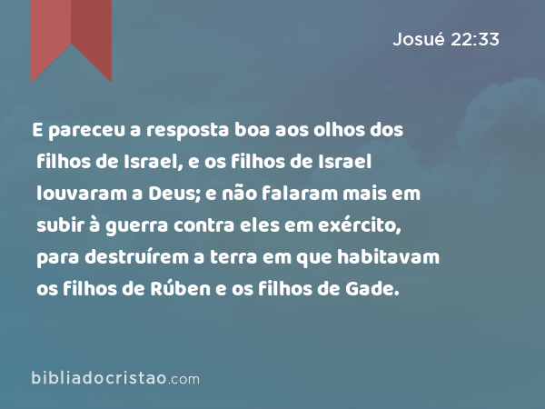 E pareceu a resposta boa aos olhos dos filhos de Israel, e os filhos de Israel louvaram a Deus; e não falaram mais em subir à guerra contra eles em exército, para destruírem a terra em que habitavam os filhos de Rúben e os filhos de Gade. - Josué 22:33