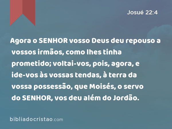 Agora o SENHOR vosso Deus deu repouso a vossos irmãos, como lhes tinha prometido; voltai-vos, pois, agora, e ide-vos às vossas tendas, à terra da vossa possessão, que Moisés, o servo do SENHOR, vos deu além do Jordão. - Josué 22:4