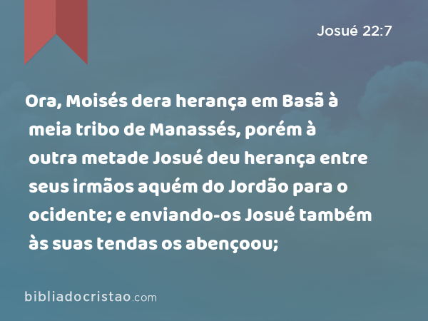 Ora, Moisés dera herança em Basã à meia tribo de Manassés, porém à outra metade Josué deu herança entre seus irmãos aquém do Jordão para o ocidente; e enviando-os Josué também às suas tendas os abençoou; - Josué 22:7