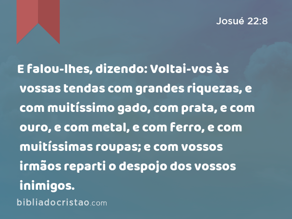 E falou-lhes, dizendo: Voltai-vos às vossas tendas com grandes riquezas, e com muitíssimo gado, com prata, e com ouro, e com metal, e com ferro, e com muitíssimas roupas; e com vossos irmãos reparti o despojo dos vossos inimigos. - Josué 22:8