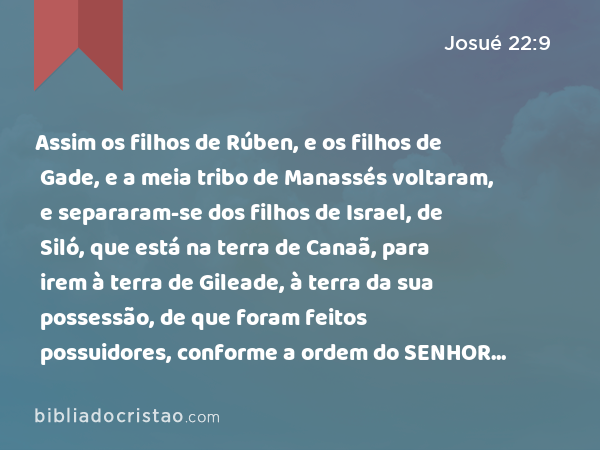 Assim os filhos de Rúben, e os filhos de Gade, e a meia tribo de Manassés voltaram, e separaram-se dos filhos de Israel, de Siló, que está na terra de Canaã, para irem à terra de Gileade, à terra da sua possessão, de que foram feitos possuidores, conforme a ordem do SENHOR pelo ministério de Moisés. - Josué 22:9