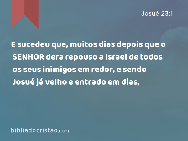 E sucedeu que, muitos dias depois que o SENHOR dera repouso a Israel de todos os seus inimigos em redor, e sendo Josué já velho e entrado em dias, - Josué 23:1