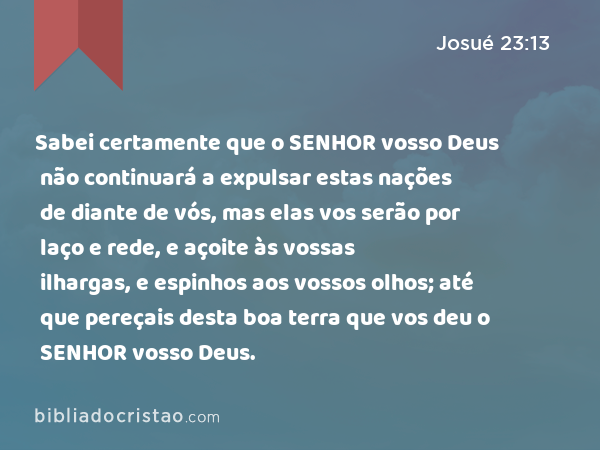 Sabei certamente que o SENHOR vosso Deus não continuará a expulsar estas nações de diante de vós, mas elas vos serão por laço e rede, e açoite às vossas ilhargas, e espinhos aos vossos olhos; até que pereçais desta boa terra que vos deu o SENHOR vosso Deus. - Josué 23:13