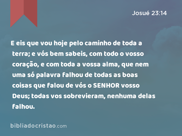 E eis que vou hoje pelo caminho de toda a terra; e vós bem sabeis, com todo o vosso coração, e com toda a vossa alma, que nem uma só palavra falhou de todas as boas coisas que falou de vós o SENHOR vosso Deus; todas vos sobrevieram, nenhuma delas falhou. - Josué 23:14