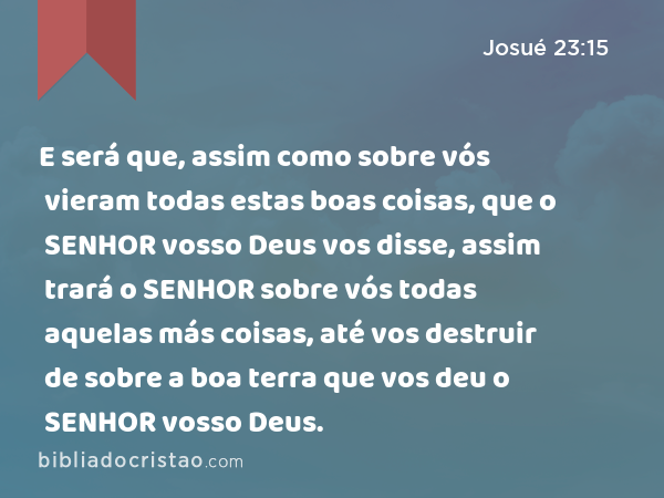 E será que, assim como sobre vós vieram todas estas boas coisas, que o SENHOR vosso Deus vos disse, assim trará o SENHOR sobre vós todas aquelas más coisas, até vos destruir de sobre a boa terra que vos deu o SENHOR vosso Deus. - Josué 23:15