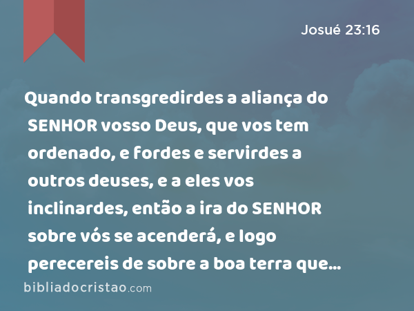 Quando transgredirdes a aliança do SENHOR vosso Deus, que vos tem ordenado, e fordes e servirdes a outros deuses, e a eles vos inclinardes, então a ira do SENHOR sobre vós se acenderá, e logo perecereis de sobre a boa terra que vos deu. - Josué 23:16