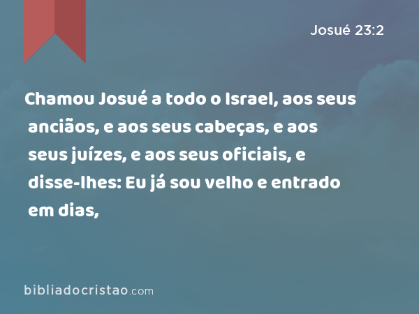 Chamou Josué a todo o Israel, aos seus anciãos, e aos seus cabeças, e aos seus juízes, e aos seus oficiais, e disse-lhes: Eu já sou velho e entrado em dias, - Josué 23:2