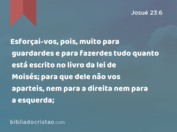 Esforçai-vos, pois, muito para guardardes e para fazerdes tudo quanto está escrito no livro da lei de Moisés; para que dele não vos aparteis, nem para a direita nem para a esquerda; - Josué 23:6