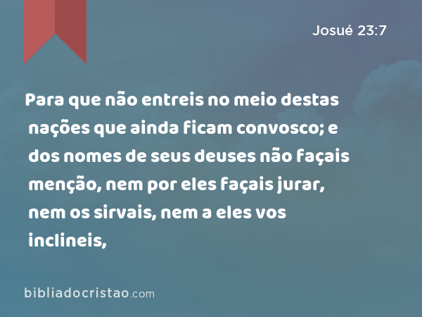 Para que não entreis no meio destas nações que ainda ficam convosco; e dos nomes de seus deuses não façais menção, nem por eles façais jurar, nem os sirvais, nem a eles vos inclineis, - Josué 23:7