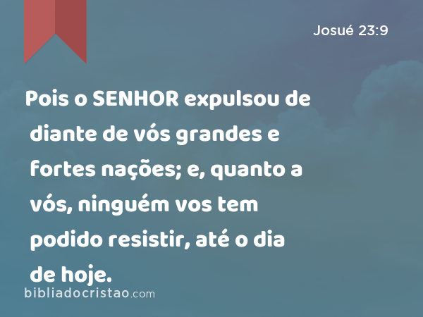 Pois o SENHOR expulsou de diante de vós grandes e fortes nações; e, quanto a vós, ninguém vos tem podido resistir, até o dia de hoje. - Josué 23:9