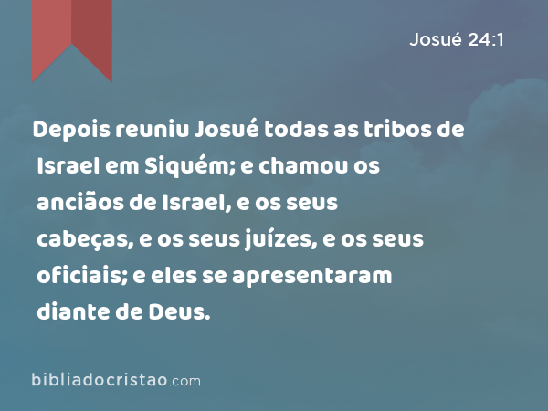 Depois reuniu Josué todas as tribos de Israel em Siquém; e chamou os anciãos de Israel, e os seus cabeças, e os seus juízes, e os seus oficiais; e eles se apresentaram diante de Deus. - Josué 24:1