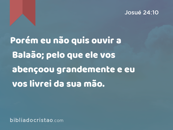 Porém eu não quis ouvir a Balaão; pelo que ele vos abençoou grandemente e eu vos livrei da sua mão. - Josué 24:10