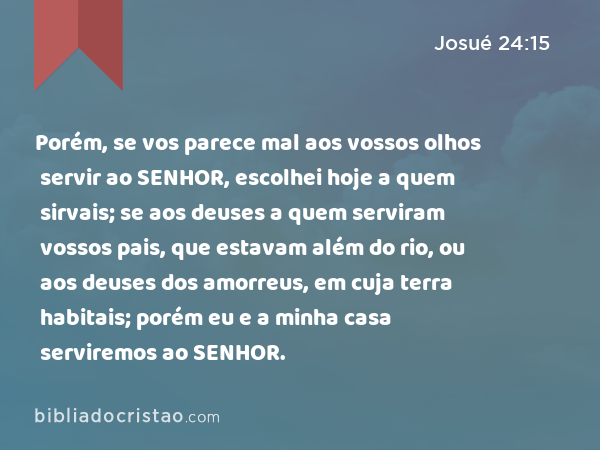 Porém, se vos parece mal aos vossos olhos servir ao SENHOR, escolhei hoje a quem sirvais; se aos deuses a quem serviram vossos pais, que estavam além do rio, ou aos deuses dos amorreus, em cuja terra habitais; porém eu e a minha casa serviremos ao SENHOR. - Josué 24:15