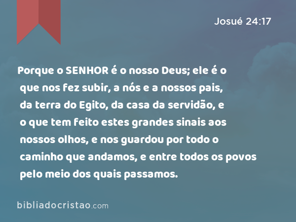 Porque o SENHOR é o nosso Deus; ele é o que nos fez subir, a nós e a nossos pais, da terra do Egito, da casa da servidão, e o que tem feito estes grandes sinais aos nossos olhos, e nos guardou por todo o caminho que andamos, e entre todos os povos pelo meio dos quais passamos. - Josué 24:17