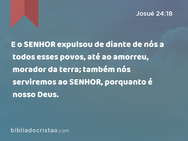 E o SENHOR expulsou de diante de nós a todos esses povos, até ao amorreu, morador da terra; também nós serviremos ao SENHOR, porquanto é nosso Deus. - Josué 24:18