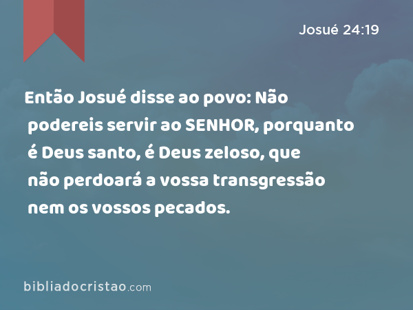 Então Josué disse ao povo: Não podereis servir ao SENHOR, porquanto é Deus santo, é Deus zeloso, que não perdoará a vossa transgressão nem os vossos pecados. - Josué 24:19