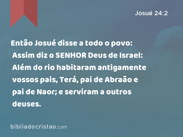 Então Josué disse a todo o povo: Assim diz o SENHOR Deus de Israel: Além do rio habitaram antigamente vossos pais, Terá, pai de Abraão e pai de Naor; e serviram a outros deuses. - Josué 24:2