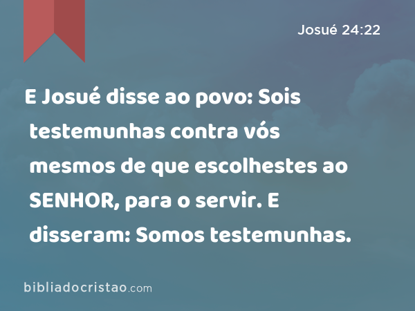 E Josué disse ao povo: Sois testemunhas contra vós mesmos de que escolhestes ao SENHOR, para o servir. E disseram: Somos testemunhas. - Josué 24:22