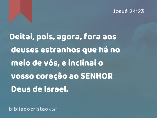 Deitai, pois, agora, fora aos deuses estranhos que há no meio de vós, e inclinai o vosso coração ao SENHOR Deus de Israel. - Josué 24:23