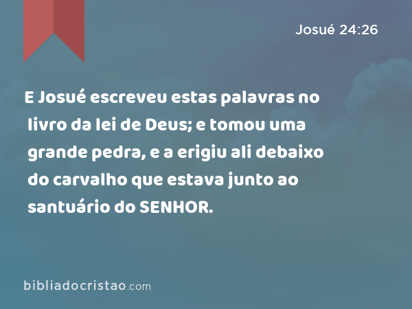 E Josué escreveu estas palavras no livro da lei de Deus; e tomou uma grande pedra, e a erigiu ali debaixo do carvalho que estava junto ao santuário do SENHOR. - Josué 24:26