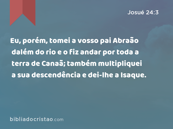 Eu, porém, tomei a vosso pai Abraão dalém do rio e o fiz andar por toda a terra de Canaã; também multipliquei a sua descendência e dei-lhe a Isaque. - Josué 24:3