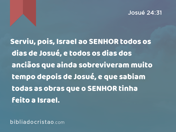 Serviu, pois, Israel ao SENHOR todos os dias de Josué, e todos os dias dos anciãos que ainda sobreviveram muito tempo depois de Josué, e que sabiam todas as obras que o SENHOR tinha feito a Israel. - Josué 24:31