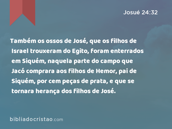 Também os ossos de José, que os filhos de Israel trouxeram do Egito, foram enterrados em Siquém, naquela parte do campo que Jacó comprara aos filhos de Hemor, pai de Siquém, por cem peças de prata, e que se tornara herança dos filhos de José. - Josué 24:32