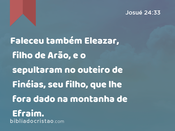 Faleceu também Eleazar, filho de Arão, e o sepultaram no outeiro de Finéias, seu filho, que lhe fora dado na montanha de Efraim. - Josué 24:33