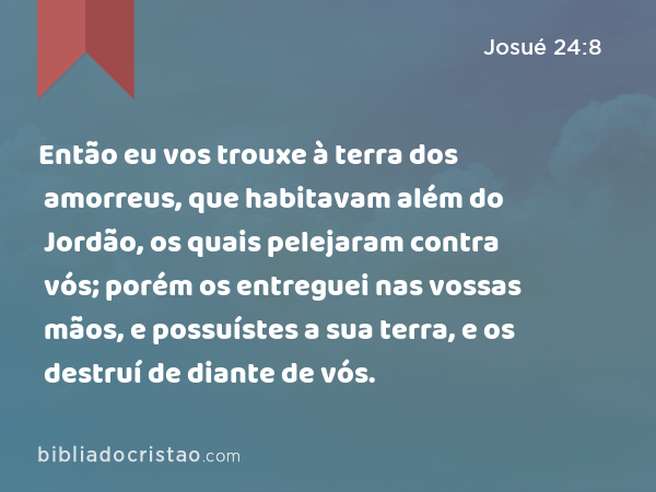 Então eu vos trouxe à terra dos amorreus, que habitavam além do Jordão, os quais pelejaram contra vós; porém os entreguei nas vossas mãos, e possuístes a sua terra, e os destruí de diante de vós. - Josué 24:8