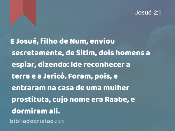 E Josué, filho de Num, enviou secretamente, de Sitim, dois homens a espiar, dizendo: Ide reconhecer a terra e a Jericó. Foram, pois, e entraram na casa de uma mulher prostituta, cujo nome era Raabe, e dormiram ali. - Josué 2:1