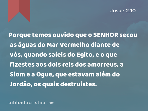 Porque temos ouvido que o SENHOR secou as águas do Mar Vermelho diante de vós, quando saíeis do Egito, e o que fizestes aos dois reis dos amorreus, a Siom e a Ogue, que estavam além do Jordão, os quais destruístes. - Josué 2:10