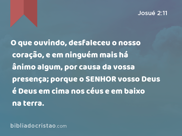 O que ouvindo, desfaleceu o nosso coração, e em ninguém mais há ânimo algum, por causa da vossa presença; porque o SENHOR vosso Deus é Deus em cima nos céus e em baixo na terra. - Josué 2:11