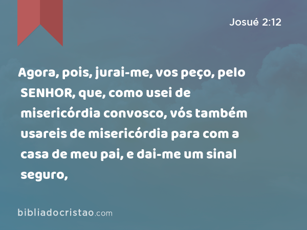 Agora, pois, jurai-me, vos peço, pelo SENHOR, que, como usei de misericórdia convosco, vós também usareis de misericórdia para com a casa de meu pai, e dai-me um sinal seguro, - Josué 2:12