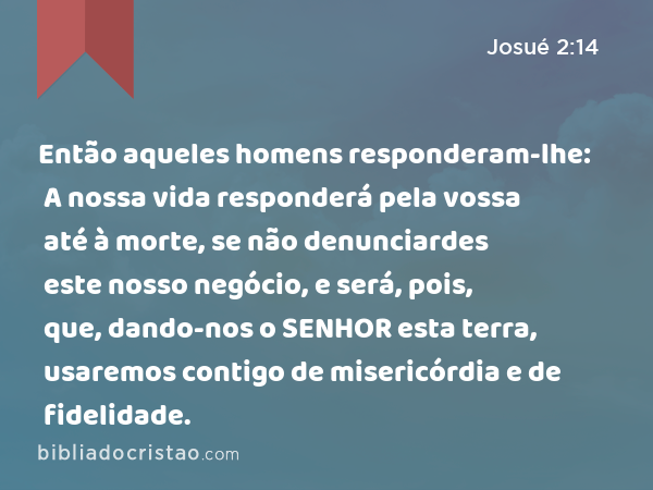 Então aqueles homens responderam-lhe: A nossa vida responderá pela vossa até à morte, se não denunciardes este nosso negócio, e será, pois, que, dando-nos o SENHOR esta terra, usaremos contigo de misericórdia e de fidelidade. - Josué 2:14