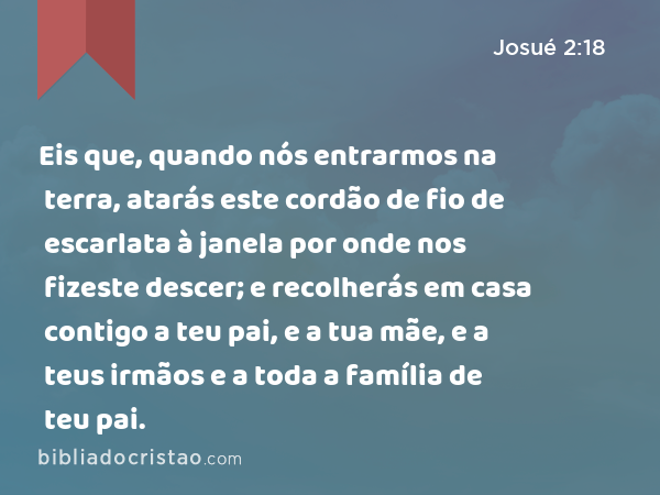 Eis que, quando nós entrarmos na terra, atarás este cordão de fio de escarlata à janela por onde nos fizeste descer; e recolherás em casa contigo a teu pai, e a tua mãe, e a teus irmãos e a toda a família de teu pai. - Josué 2:18