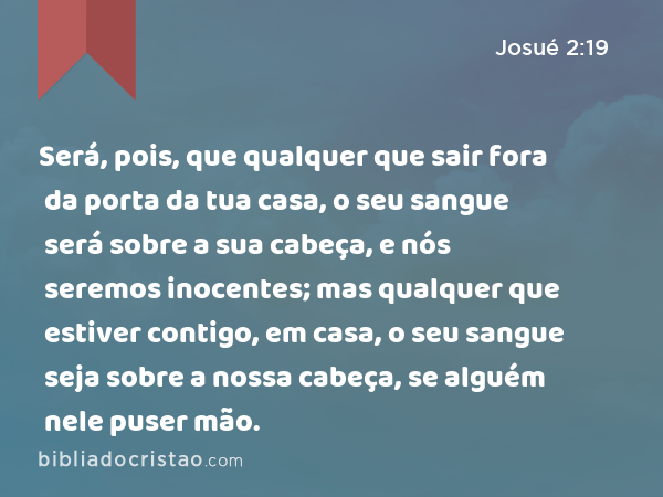 Será, pois, que qualquer que sair fora da porta da tua casa, o seu sangue será sobre a sua cabeça, e nós seremos inocentes; mas qualquer que estiver contigo, em casa, o seu sangue seja sobre a nossa cabeça, se alguém nele puser mão. - Josué 2:19