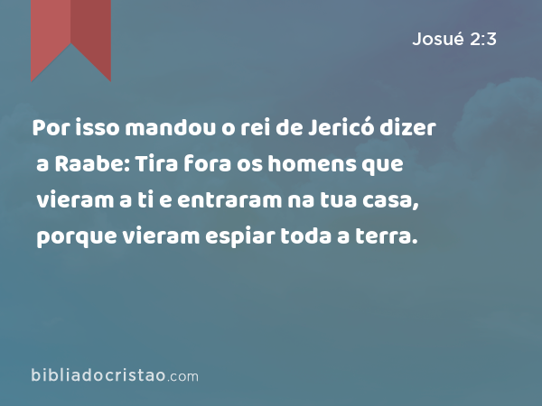 Por isso mandou o rei de Jericó dizer a Raabe: Tira fora os homens que vieram a ti e entraram na tua casa, porque vieram espiar toda a terra. - Josué 2:3