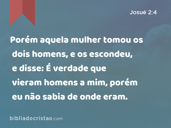 Porém aquela mulher tomou os dois homens, e os escondeu, e disse: É verdade que vieram homens a mim, porém eu não sabia de onde eram. - Josué 2:4