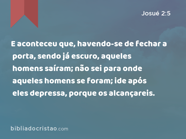 E aconteceu que, havendo-se de fechar a porta, sendo já escuro, aqueles homens saíram; não sei para onde aqueles homens se foram; ide após eles depressa, porque os alcançareis. - Josué 2:5