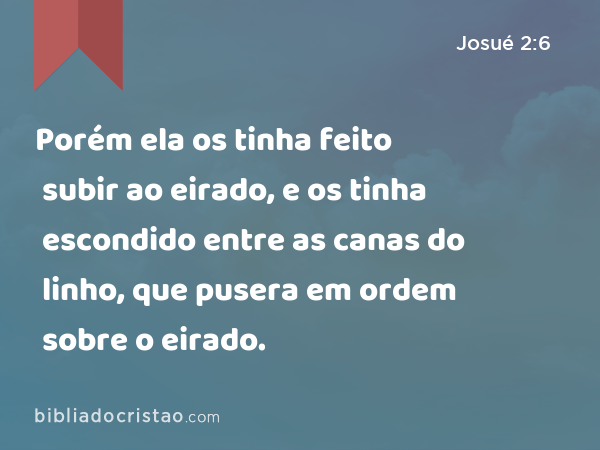 Porém ela os tinha feito subir ao eirado, e os tinha escondido entre as canas do linho, que pusera em ordem sobre o eirado. - Josué 2:6