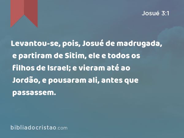 Levantou-se, pois, Josué de madrugada, e partiram de Sitim, ele e todos os filhos de Israel; e vieram até ao Jordão, e pousaram ali, antes que passassem. - Josué 3:1