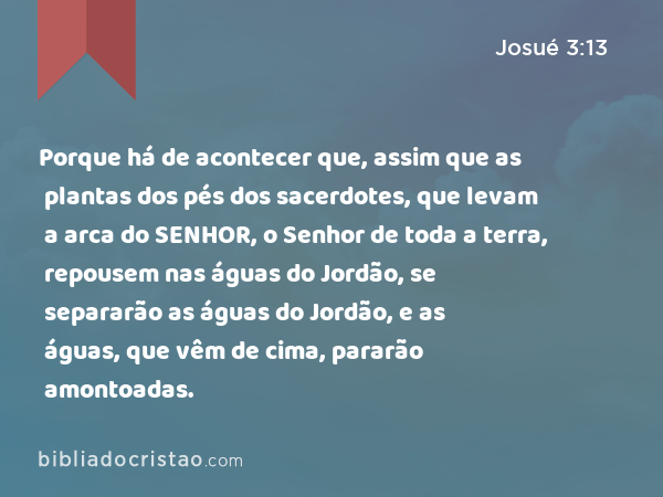 Porque há de acontecer que, assim que as plantas dos pés dos sacerdotes, que levam a arca do SENHOR, o Senhor de toda a terra, repousem nas águas do Jordão, se separarão as águas do Jordão, e as águas, que vêm de cima, pararão amontoadas. - Josué 3:13