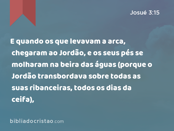 E quando os que levavam a arca, chegaram ao Jordão, e os seus pés se molharam na beira das águas (porque o Jordão transbordava sobre todas as suas ribanceiras, todos os dias da ceifa), - Josué 3:15