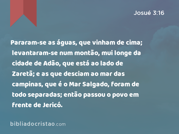 Pararam-se as águas, que vinham de cima; levantaram-se num montão, mui longe da cidade de Adão, que está ao lado de Zaretã; e as que desciam ao mar das campinas, que é o Mar Salgado, foram de todo separadas; então passou o povo em frente de Jericó. - Josué 3:16