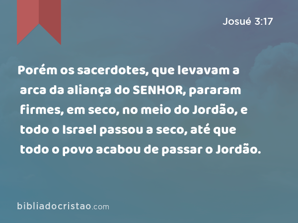 Porém os sacerdotes, que levavam a arca da aliança do SENHOR, pararam firmes, em seco, no meio do Jordão, e todo o Israel passou a seco, até que todo o povo acabou de passar o Jordão. - Josué 3:17