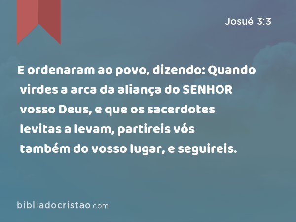 E ordenaram ao povo, dizendo: Quando virdes a arca da aliança do SENHOR vosso Deus, e que os sacerdotes levitas a levam, partireis vós também do vosso lugar, e seguireis. - Josué 3:3