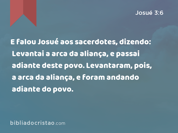 E falou Josué aos sacerdotes, dizendo: Levantai a arca da aliança, e passai adiante deste povo. Levantaram, pois, a arca da aliança, e foram andando adiante do povo. - Josué 3:6