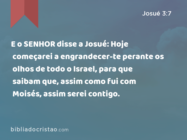 E o SENHOR disse a Josué: Hoje começarei a engrandecer-te perante os olhos de todo o Israel, para que saibam que, assim como fui com Moisés, assim serei contigo. - Josué 3:7