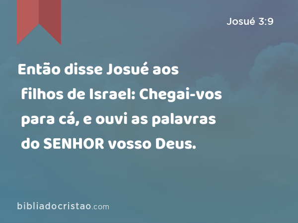 Então disse Josué aos filhos de Israel: Chegai-vos para cá, e ouvi as palavras do SENHOR vosso Deus. - Josué 3:9