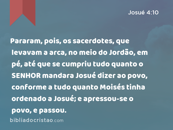 Pararam, pois, os sacerdotes, que levavam a arca, no meio do Jordão, em pé, até que se cumpriu tudo quanto o SENHOR mandara Josué dizer ao povo, conforme a tudo quanto Moisés tinha ordenado a Josué; e apressou-se o povo, e passou. - Josué 4:10